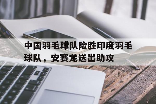 九游app下载-关于中国羽毛球队险胜印度羽毛球队，安赛龙送出助攻的信息